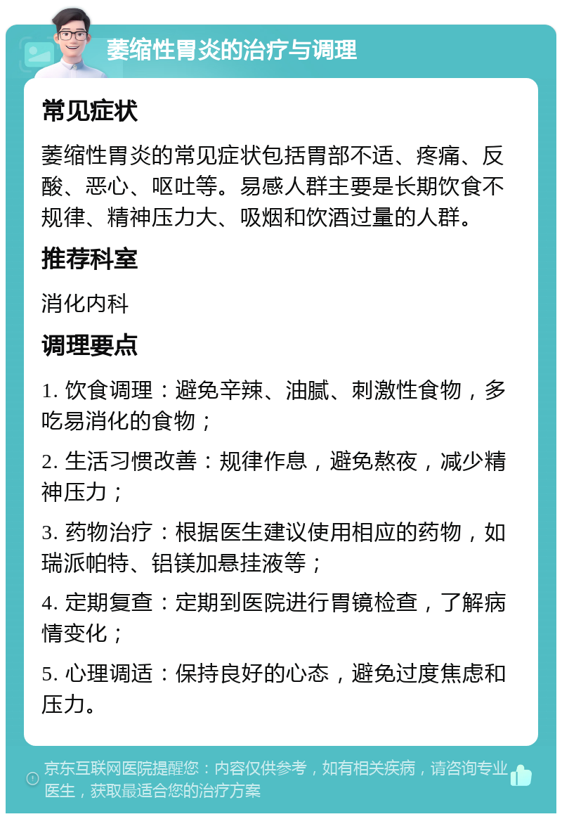 萎缩性胃炎的治疗与调理 常见症状 萎缩性胃炎的常见症状包括胃部不适、疼痛、反酸、恶心、呕吐等。易感人群主要是长期饮食不规律、精神压力大、吸烟和饮酒过量的人群。 推荐科室 消化内科 调理要点 1. 饮食调理：避免辛辣、油腻、刺激性食物，多吃易消化的食物； 2. 生活习惯改善：规律作息，避免熬夜，减少精神压力； 3. 药物治疗：根据医生建议使用相应的药物，如瑞派帕特、铝镁加悬挂液等； 4. 定期复查：定期到医院进行胃镜检查，了解病情变化； 5. 心理调适：保持良好的心态，避免过度焦虑和压力。