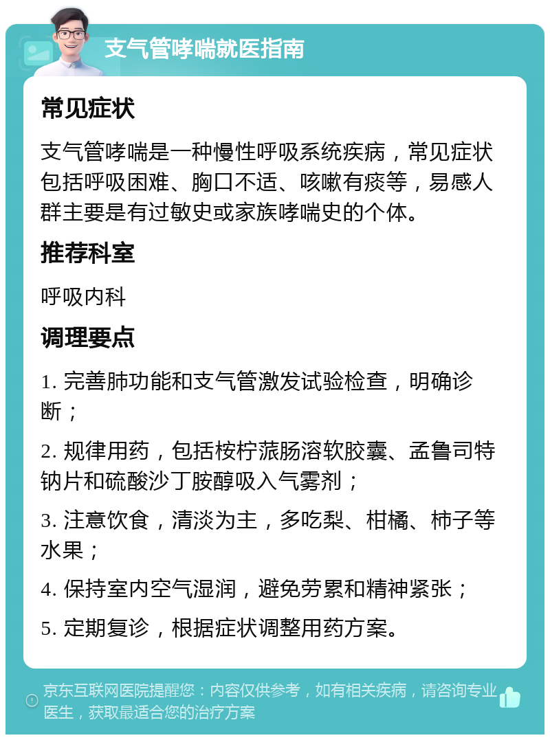 支气管哮喘就医指南 常见症状 支气管哮喘是一种慢性呼吸系统疾病，常见症状包括呼吸困难、胸口不适、咳嗽有痰等，易感人群主要是有过敏史或家族哮喘史的个体。 推荐科室 呼吸内科 调理要点 1. 完善肺功能和支气管激发试验检查，明确诊断； 2. 规律用药，包括桉柠蒎肠溶软胶囊、孟鲁司特钠片和硫酸沙丁胺醇吸入气雾剂； 3. 注意饮食，清淡为主，多吃梨、柑橘、柿子等水果； 4. 保持室内空气湿润，避免劳累和精神紧张； 5. 定期复诊，根据症状调整用药方案。