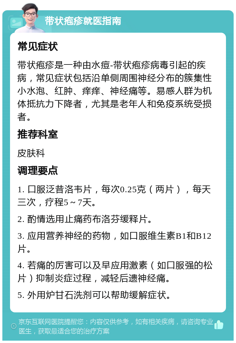 带状疱疹就医指南 常见症状 带状疱疹是一种由水痘-带状疱疹病毒引起的疾病，常见症状包括沿单侧周围神经分布的簇集性小水泡、红肿、痒痒、神经痛等。易感人群为机体抵抗力下降者，尤其是老年人和免疫系统受损者。 推荐科室 皮肤科 调理要点 1. 口服泛昔洛韦片，每次0.25克（两片），每天三次，疗程5～7天。 2. 酌情选用止痛药布洛芬缓释片。 3. 应用营养神经的药物，如口服维生素B1和B12片。 4. 若痛的厉害可以及早应用激素（如口服强的松片）抑制炎症过程，减轻后遗神经痛。 5. 外用炉甘石洗剂可以帮助缓解症状。