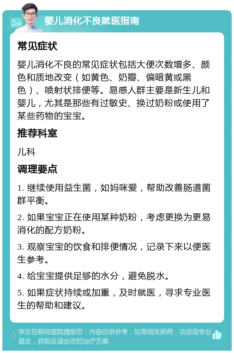 婴儿消化不良就医指南 常见症状 婴儿消化不良的常见症状包括大便次数增多、颜色和质地改变（如黄色、奶瓣、偏暗黄或黑色）、喷射状排便等。易感人群主要是新生儿和婴儿，尤其是那些有过敏史、换过奶粉或使用了某些药物的宝宝。 推荐科室 儿科 调理要点 1. 继续使用益生菌，如妈咪爱，帮助改善肠道菌群平衡。 2. 如果宝宝正在使用某种奶粉，考虑更换为更易消化的配方奶粉。 3. 观察宝宝的饮食和排便情况，记录下来以便医生参考。 4. 给宝宝提供足够的水分，避免脱水。 5. 如果症状持续或加重，及时就医，寻求专业医生的帮助和建议。