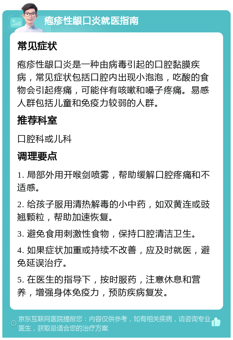 疱疹性龈口炎就医指南 常见症状 疱疹性龈口炎是一种由病毒引起的口腔黏膜疾病，常见症状包括口腔内出现小泡泡，吃酸的食物会引起疼痛，可能伴有咳嗽和嗓子疼痛。易感人群包括儿童和免疫力较弱的人群。 推荐科室 口腔科或儿科 调理要点 1. 局部外用开喉剑喷雾，帮助缓解口腔疼痛和不适感。 2. 给孩子服用清热解毒的小中药，如双黄连或豉翘颗粒，帮助加速恢复。 3. 避免食用刺激性食物，保持口腔清洁卫生。 4. 如果症状加重或持续不改善，应及时就医，避免延误治疗。 5. 在医生的指导下，按时服药，注意休息和营养，增强身体免疫力，预防疾病复发。