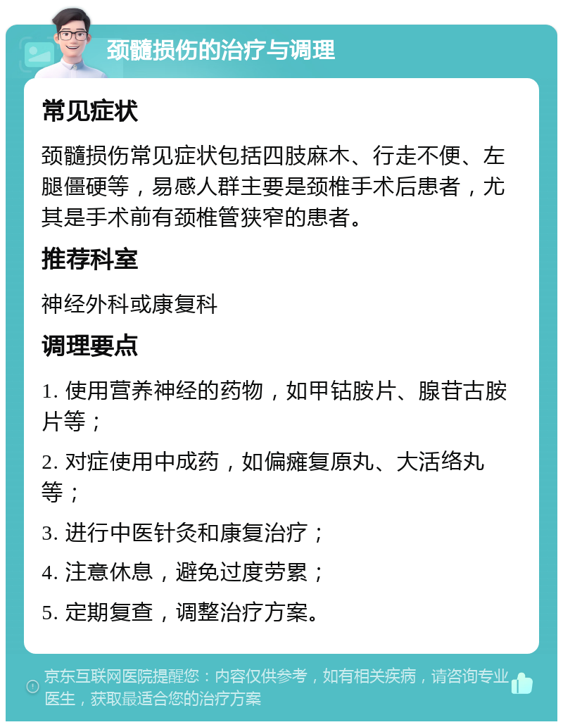 颈髓损伤的治疗与调理 常见症状 颈髓损伤常见症状包括四肢麻木、行走不便、左腿僵硬等，易感人群主要是颈椎手术后患者，尤其是手术前有颈椎管狭窄的患者。 推荐科室 神经外科或康复科 调理要点 1. 使用营养神经的药物，如甲钴胺片、腺苷古胺片等； 2. 对症使用中成药，如偏瘫复原丸、大活络丸等； 3. 进行中医针灸和康复治疗； 4. 注意休息，避免过度劳累； 5. 定期复查，调整治疗方案。