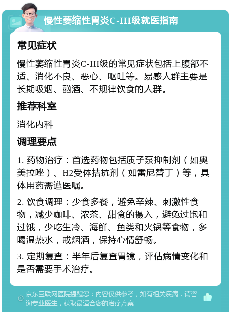 慢性萎缩性胃炎C-III级就医指南 常见症状 慢性萎缩性胃炎C-III级的常见症状包括上腹部不适、消化不良、恶心、呕吐等。易感人群主要是长期吸烟、酗酒、不规律饮食的人群。 推荐科室 消化内科 调理要点 1. 药物治疗：首选药物包括质子泵抑制剂（如奥美拉唑）、H2受体拮抗剂（如雷尼替丁）等，具体用药需遵医嘱。 2. 饮食调理：少食多餐，避免辛辣、刺激性食物，减少咖啡、浓茶、甜食的摄入，避免过饱和过饿，少吃生冷、海鲜、鱼类和火锅等食物，多喝温热水，戒烟酒，保持心情舒畅。 3. 定期复查：半年后复查胃镜，评估病情变化和是否需要手术治疗。