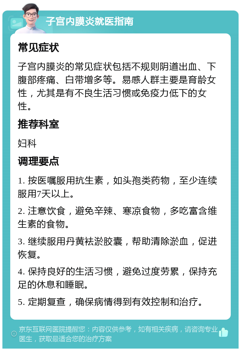 子宫内膜炎就医指南 常见症状 子宫内膜炎的常见症状包括不规则阴道出血、下腹部疼痛、白带增多等。易感人群主要是育龄女性，尤其是有不良生活习惯或免疫力低下的女性。 推荐科室 妇科 调理要点 1. 按医嘱服用抗生素，如头孢类药物，至少连续服用7天以上。 2. 注意饮食，避免辛辣、寒凉食物，多吃富含维生素的食物。 3. 继续服用丹黄袪淤胶囊，帮助清除淤血，促进恢复。 4. 保持良好的生活习惯，避免过度劳累，保持充足的休息和睡眠。 5. 定期复查，确保病情得到有效控制和治疗。