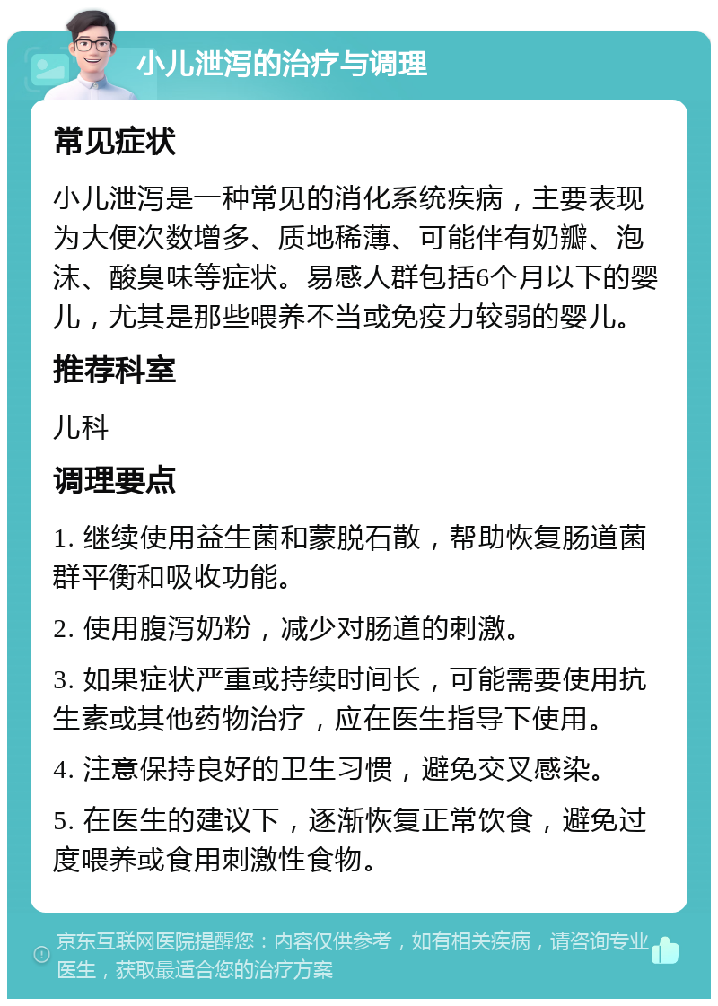 小儿泄泻的治疗与调理 常见症状 小儿泄泻是一种常见的消化系统疾病，主要表现为大便次数增多、质地稀薄、可能伴有奶瓣、泡沫、酸臭味等症状。易感人群包括6个月以下的婴儿，尤其是那些喂养不当或免疫力较弱的婴儿。 推荐科室 儿科 调理要点 1. 继续使用益生菌和蒙脱石散，帮助恢复肠道菌群平衡和吸收功能。 2. 使用腹泻奶粉，减少对肠道的刺激。 3. 如果症状严重或持续时间长，可能需要使用抗生素或其他药物治疗，应在医生指导下使用。 4. 注意保持良好的卫生习惯，避免交叉感染。 5. 在医生的建议下，逐渐恢复正常饮食，避免过度喂养或食用刺激性食物。