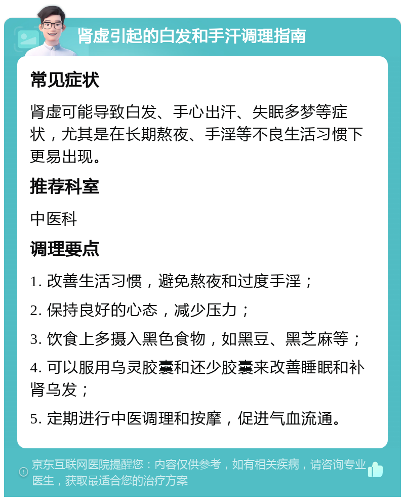 肾虚引起的白发和手汗调理指南 常见症状 肾虚可能导致白发、手心出汗、失眠多梦等症状，尤其是在长期熬夜、手淫等不良生活习惯下更易出现。 推荐科室 中医科 调理要点 1. 改善生活习惯，避免熬夜和过度手淫； 2. 保持良好的心态，减少压力； 3. 饮食上多摄入黑色食物，如黑豆、黑芝麻等； 4. 可以服用乌灵胶囊和还少胶囊来改善睡眠和补肾乌发； 5. 定期进行中医调理和按摩，促进气血流通。