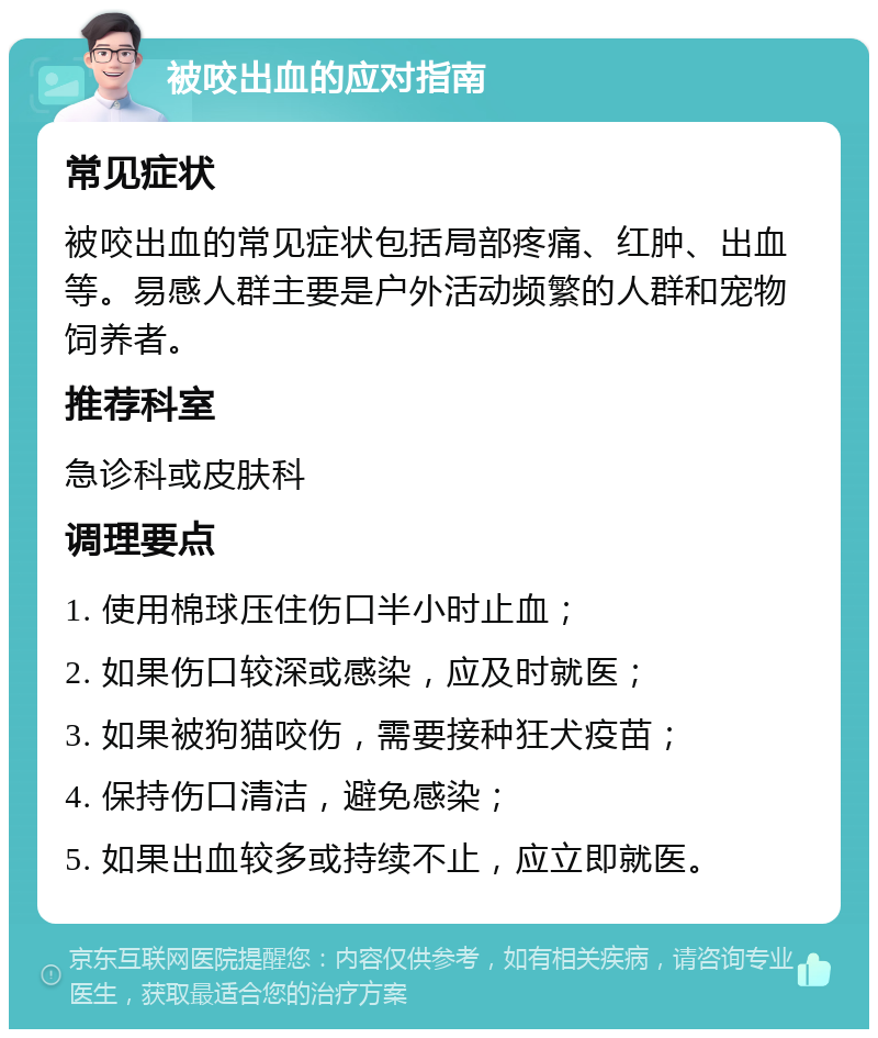 被咬出血的应对指南 常见症状 被咬出血的常见症状包括局部疼痛、红肿、出血等。易感人群主要是户外活动频繁的人群和宠物饲养者。 推荐科室 急诊科或皮肤科 调理要点 1. 使用棉球压住伤口半小时止血； 2. 如果伤口较深或感染，应及时就医； 3. 如果被狗猫咬伤，需要接种狂犬疫苗； 4. 保持伤口清洁，避免感染； 5. 如果出血较多或持续不止，应立即就医。