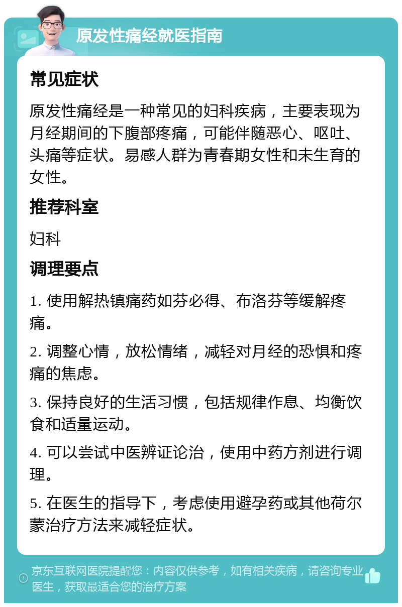 原发性痛经就医指南 常见症状 原发性痛经是一种常见的妇科疾病，主要表现为月经期间的下腹部疼痛，可能伴随恶心、呕吐、头痛等症状。易感人群为青春期女性和未生育的女性。 推荐科室 妇科 调理要点 1. 使用解热镇痛药如芬必得、布洛芬等缓解疼痛。 2. 调整心情，放松情绪，减轻对月经的恐惧和疼痛的焦虑。 3. 保持良好的生活习惯，包括规律作息、均衡饮食和适量运动。 4. 可以尝试中医辨证论治，使用中药方剂进行调理。 5. 在医生的指导下，考虑使用避孕药或其他荷尔蒙治疗方法来减轻症状。