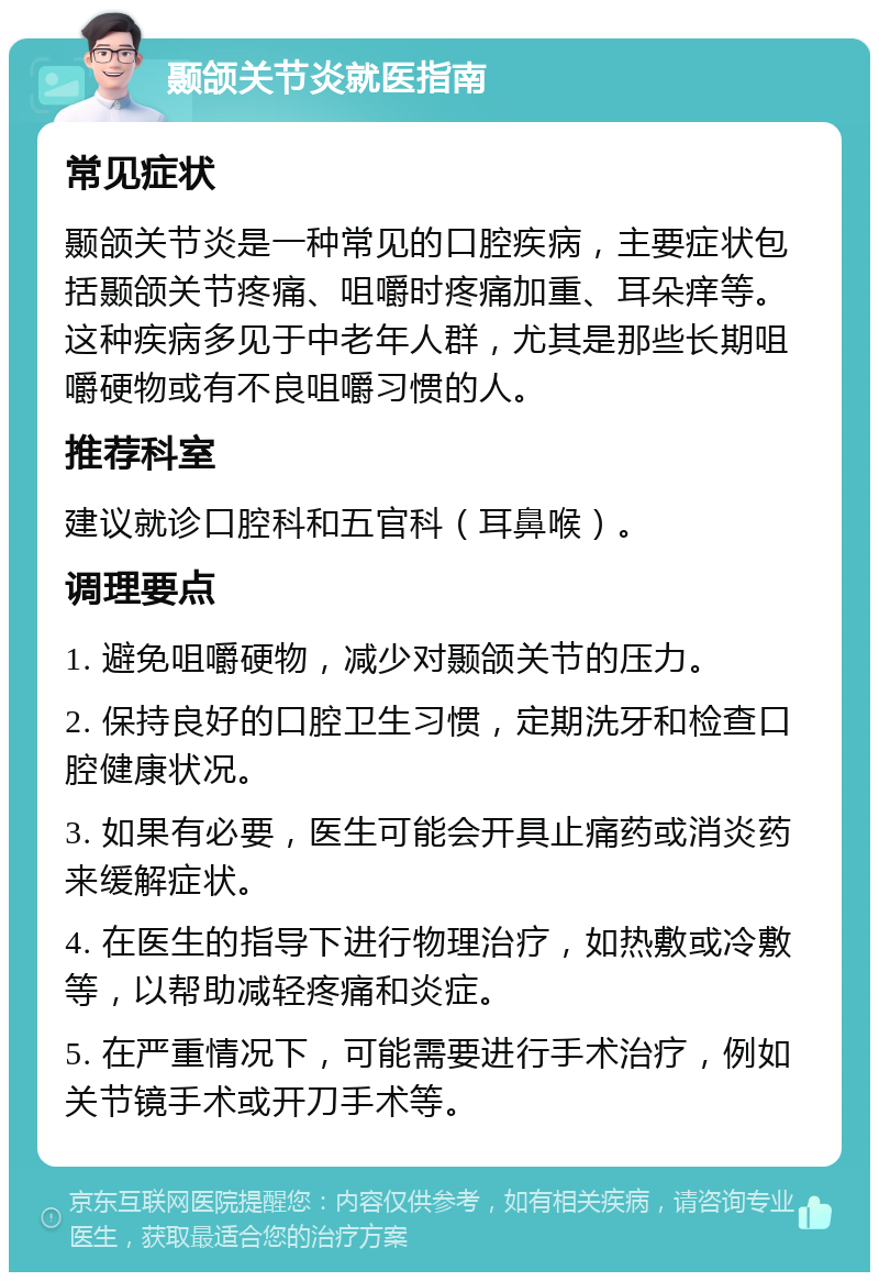 颞颌关节炎就医指南 常见症状 颞颌关节炎是一种常见的口腔疾病，主要症状包括颞颌关节疼痛、咀嚼时疼痛加重、耳朵痒等。这种疾病多见于中老年人群，尤其是那些长期咀嚼硬物或有不良咀嚼习惯的人。 推荐科室 建议就诊口腔科和五官科（耳鼻喉）。 调理要点 1. 避免咀嚼硬物，减少对颞颌关节的压力。 2. 保持良好的口腔卫生习惯，定期洗牙和检查口腔健康状况。 3. 如果有必要，医生可能会开具止痛药或消炎药来缓解症状。 4. 在医生的指导下进行物理治疗，如热敷或冷敷等，以帮助减轻疼痛和炎症。 5. 在严重情况下，可能需要进行手术治疗，例如关节镜手术或开刀手术等。