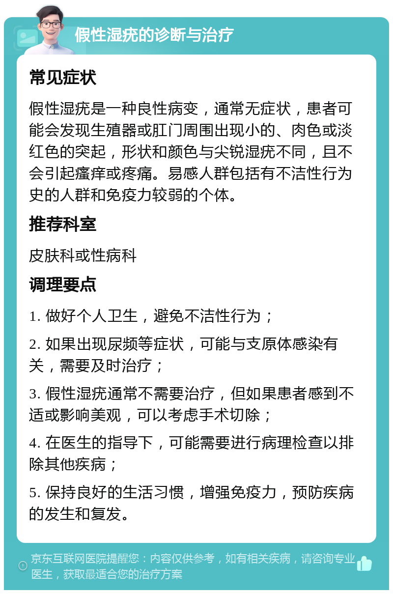 假性湿疣的诊断与治疗 常见症状 假性湿疣是一种良性病变，通常无症状，患者可能会发现生殖器或肛门周围出现小的、肉色或淡红色的突起，形状和颜色与尖锐湿疣不同，且不会引起瘙痒或疼痛。易感人群包括有不洁性行为史的人群和免疫力较弱的个体。 推荐科室 皮肤科或性病科 调理要点 1. 做好个人卫生，避免不洁性行为； 2. 如果出现尿频等症状，可能与支原体感染有关，需要及时治疗； 3. 假性湿疣通常不需要治疗，但如果患者感到不适或影响美观，可以考虑手术切除； 4. 在医生的指导下，可能需要进行病理检查以排除其他疾病； 5. 保持良好的生活习惯，增强免疫力，预防疾病的发生和复发。