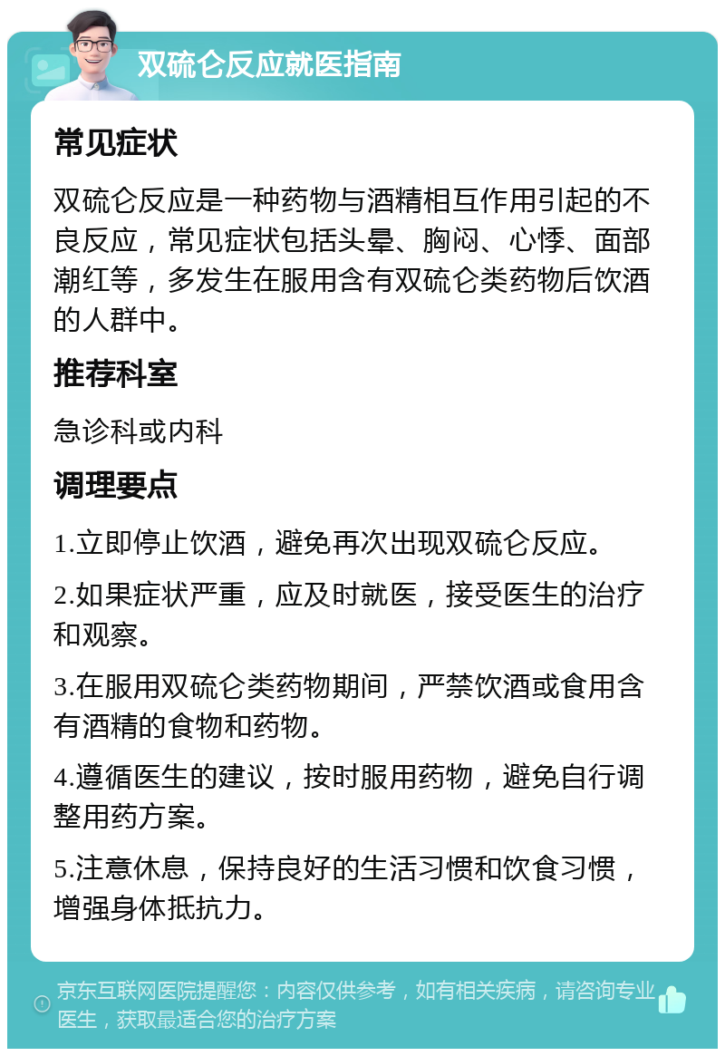 双硫仑反应就医指南 常见症状 双硫仑反应是一种药物与酒精相互作用引起的不良反应，常见症状包括头晕、胸闷、心悸、面部潮红等，多发生在服用含有双硫仑类药物后饮酒的人群中。 推荐科室 急诊科或内科 调理要点 1.立即停止饮酒，避免再次出现双硫仑反应。 2.如果症状严重，应及时就医，接受医生的治疗和观察。 3.在服用双硫仑类药物期间，严禁饮酒或食用含有酒精的食物和药物。 4.遵循医生的建议，按时服用药物，避免自行调整用药方案。 5.注意休息，保持良好的生活习惯和饮食习惯，增强身体抵抗力。