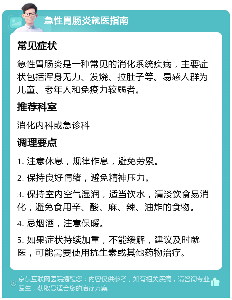 急性胃肠炎就医指南 常见症状 急性胃肠炎是一种常见的消化系统疾病，主要症状包括浑身无力、发烧、拉肚子等。易感人群为儿童、老年人和免疫力较弱者。 推荐科室 消化内科或急诊科 调理要点 1. 注意休息，规律作息，避免劳累。 2. 保持良好情绪，避免精神压力。 3. 保持室内空气湿润，适当饮水，清淡饮食易消化，避免食用辛、酸、麻、辣、油炸的食物。 4. 忌烟酒，注意保暖。 5. 如果症状持续加重，不能缓解，建议及时就医，可能需要使用抗生素或其他药物治疗。