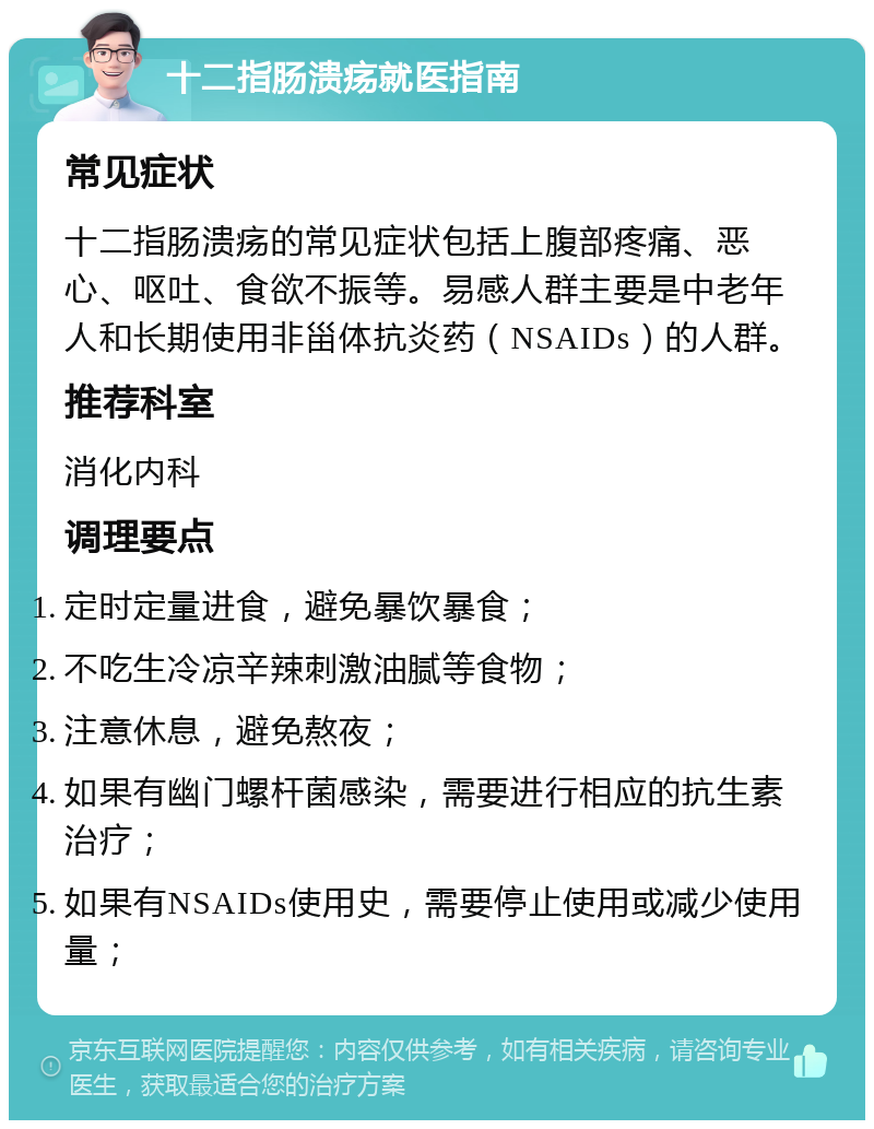 十二指肠溃疡就医指南 常见症状 十二指肠溃疡的常见症状包括上腹部疼痛、恶心、呕吐、食欲不振等。易感人群主要是中老年人和长期使用非甾体抗炎药（NSAIDs）的人群。 推荐科室 消化内科 调理要点 定时定量进食，避免暴饮暴食； 不吃生冷凉辛辣刺激油腻等食物； 注意休息，避免熬夜； 如果有幽门螺杆菌感染，需要进行相应的抗生素治疗； 如果有NSAIDs使用史，需要停止使用或减少使用量；