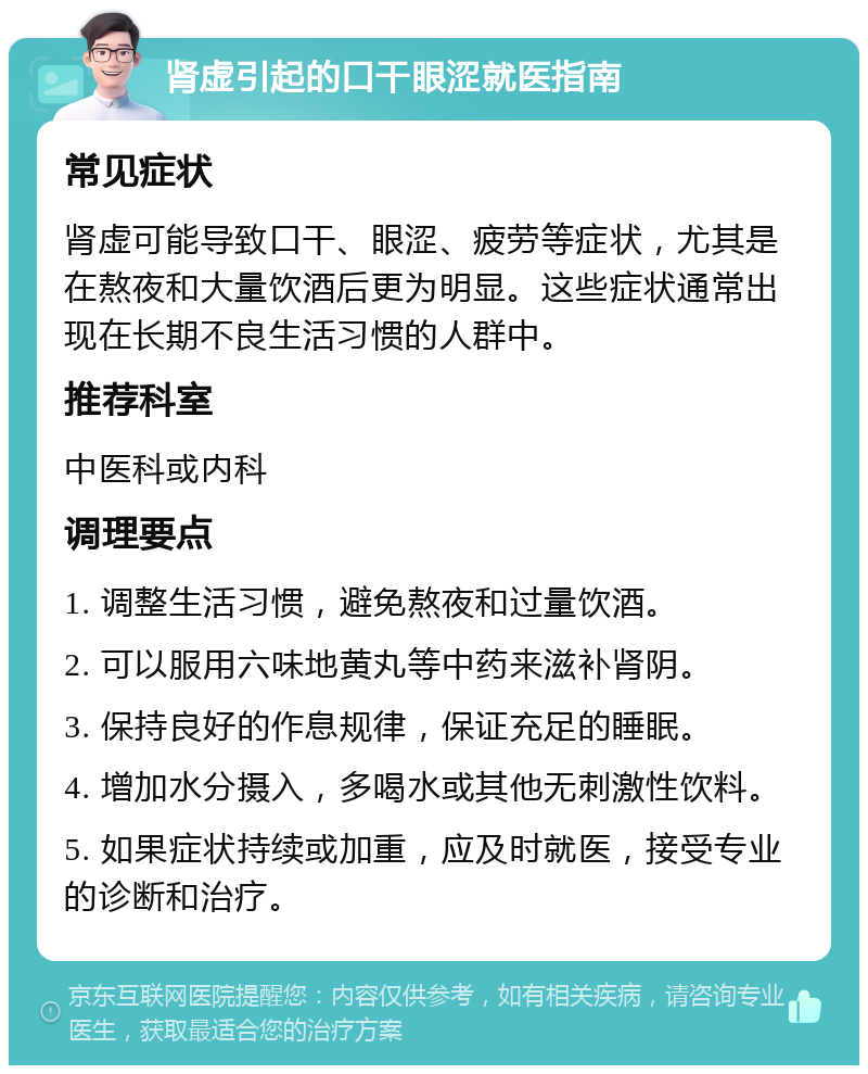 肾虚引起的口干眼涩就医指南 常见症状 肾虚可能导致口干、眼涩、疲劳等症状，尤其是在熬夜和大量饮酒后更为明显。这些症状通常出现在长期不良生活习惯的人群中。 推荐科室 中医科或内科 调理要点 1. 调整生活习惯，避免熬夜和过量饮酒。 2. 可以服用六味地黄丸等中药来滋补肾阴。 3. 保持良好的作息规律，保证充足的睡眠。 4. 增加水分摄入，多喝水或其他无刺激性饮料。 5. 如果症状持续或加重，应及时就医，接受专业的诊断和治疗。