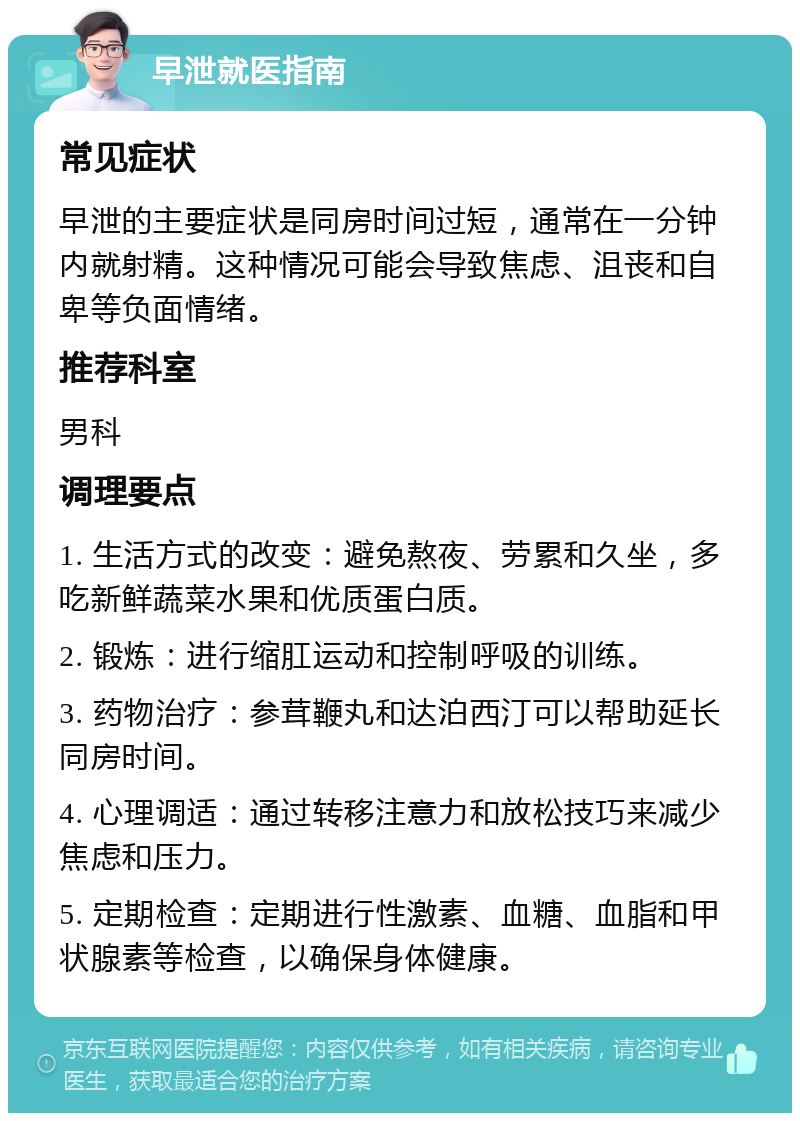 早泄就医指南 常见症状 早泄的主要症状是同房时间过短，通常在一分钟内就射精。这种情况可能会导致焦虑、沮丧和自卑等负面情绪。 推荐科室 男科 调理要点 1. 生活方式的改变：避免熬夜、劳累和久坐，多吃新鲜蔬菜水果和优质蛋白质。 2. 锻炼：进行缩肛运动和控制呼吸的训练。 3. 药物治疗：参茸鞭丸和达泊西汀可以帮助延长同房时间。 4. 心理调适：通过转移注意力和放松技巧来减少焦虑和压力。 5. 定期检查：定期进行性激素、血糖、血脂和甲状腺素等检查，以确保身体健康。