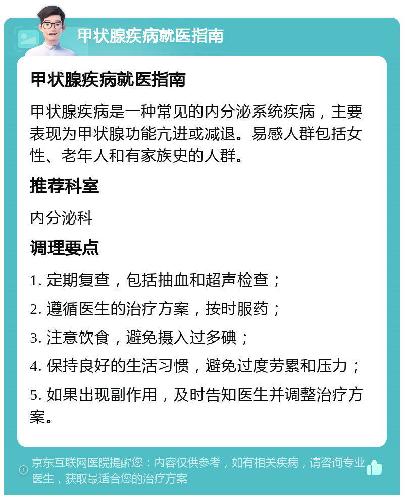 甲状腺疾病就医指南 甲状腺疾病就医指南 甲状腺疾病是一种常见的内分泌系统疾病，主要表现为甲状腺功能亢进或减退。易感人群包括女性、老年人和有家族史的人群。 推荐科室 内分泌科 调理要点 1. 定期复查，包括抽血和超声检查； 2. 遵循医生的治疗方案，按时服药； 3. 注意饮食，避免摄入过多碘； 4. 保持良好的生活习惯，避免过度劳累和压力； 5. 如果出现副作用，及时告知医生并调整治疗方案。