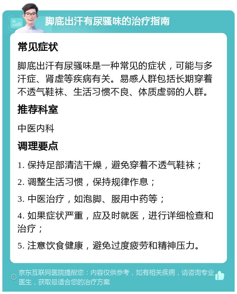 脚底出汗有尿骚味的治疗指南 常见症状 脚底出汗有尿骚味是一种常见的症状，可能与多汗症、肾虚等疾病有关。易感人群包括长期穿着不透气鞋袜、生活习惯不良、体质虚弱的人群。 推荐科室 中医内科 调理要点 1. 保持足部清洁干燥，避免穿着不透气鞋袜； 2. 调整生活习惯，保持规律作息； 3. 中医治疗，如泡脚、服用中药等； 4. 如果症状严重，应及时就医，进行详细检查和治疗； 5. 注意饮食健康，避免过度疲劳和精神压力。