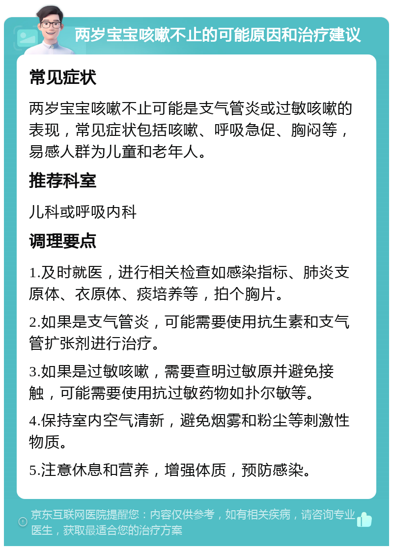 两岁宝宝咳嗽不止的可能原因和治疗建议 常见症状 两岁宝宝咳嗽不止可能是支气管炎或过敏咳嗽的表现，常见症状包括咳嗽、呼吸急促、胸闷等，易感人群为儿童和老年人。 推荐科室 儿科或呼吸内科 调理要点 1.及时就医，进行相关检查如感染指标、肺炎支原体、衣原体、痰培养等，拍个胸片。 2.如果是支气管炎，可能需要使用抗生素和支气管扩张剂进行治疗。 3.如果是过敏咳嗽，需要查明过敏原并避免接触，可能需要使用抗过敏药物如扑尔敏等。 4.保持室内空气清新，避免烟雾和粉尘等刺激性物质。 5.注意休息和营养，增强体质，预防感染。