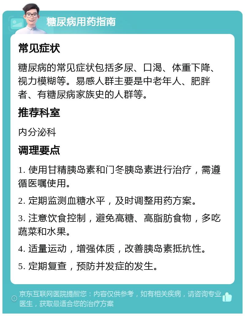 糖尿病用药指南 常见症状 糖尿病的常见症状包括多尿、口渴、体重下降、视力模糊等。易感人群主要是中老年人、肥胖者、有糖尿病家族史的人群等。 推荐科室 内分泌科 调理要点 1. 使用甘精胰岛素和门冬胰岛素进行治疗，需遵循医嘱使用。 2. 定期监测血糖水平，及时调整用药方案。 3. 注意饮食控制，避免高糖、高脂肪食物，多吃蔬菜和水果。 4. 适量运动，增强体质，改善胰岛素抵抗性。 5. 定期复查，预防并发症的发生。