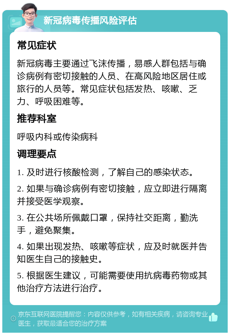 新冠病毒传播风险评估 常见症状 新冠病毒主要通过飞沫传播，易感人群包括与确诊病例有密切接触的人员、在高风险地区居住或旅行的人员等。常见症状包括发热、咳嗽、乏力、呼吸困难等。 推荐科室 呼吸内科或传染病科 调理要点 1. 及时进行核酸检测，了解自己的感染状态。 2. 如果与确诊病例有密切接触，应立即进行隔离并接受医学观察。 3. 在公共场所佩戴口罩，保持社交距离，勤洗手，避免聚集。 4. 如果出现发热、咳嗽等症状，应及时就医并告知医生自己的接触史。 5. 根据医生建议，可能需要使用抗病毒药物或其他治疗方法进行治疗。