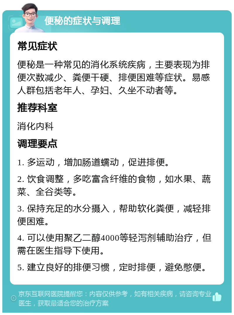 便秘的症状与调理 常见症状 便秘是一种常见的消化系统疾病，主要表现为排便次数减少、粪便干硬、排便困难等症状。易感人群包括老年人、孕妇、久坐不动者等。 推荐科室 消化内科 调理要点 1. 多运动，增加肠道蠕动，促进排便。 2. 饮食调整，多吃富含纤维的食物，如水果、蔬菜、全谷类等。 3. 保持充足的水分摄入，帮助软化粪便，减轻排便困难。 4. 可以使用聚乙二醇4000等轻泻剂辅助治疗，但需在医生指导下使用。 5. 建立良好的排便习惯，定时排便，避免憋便。