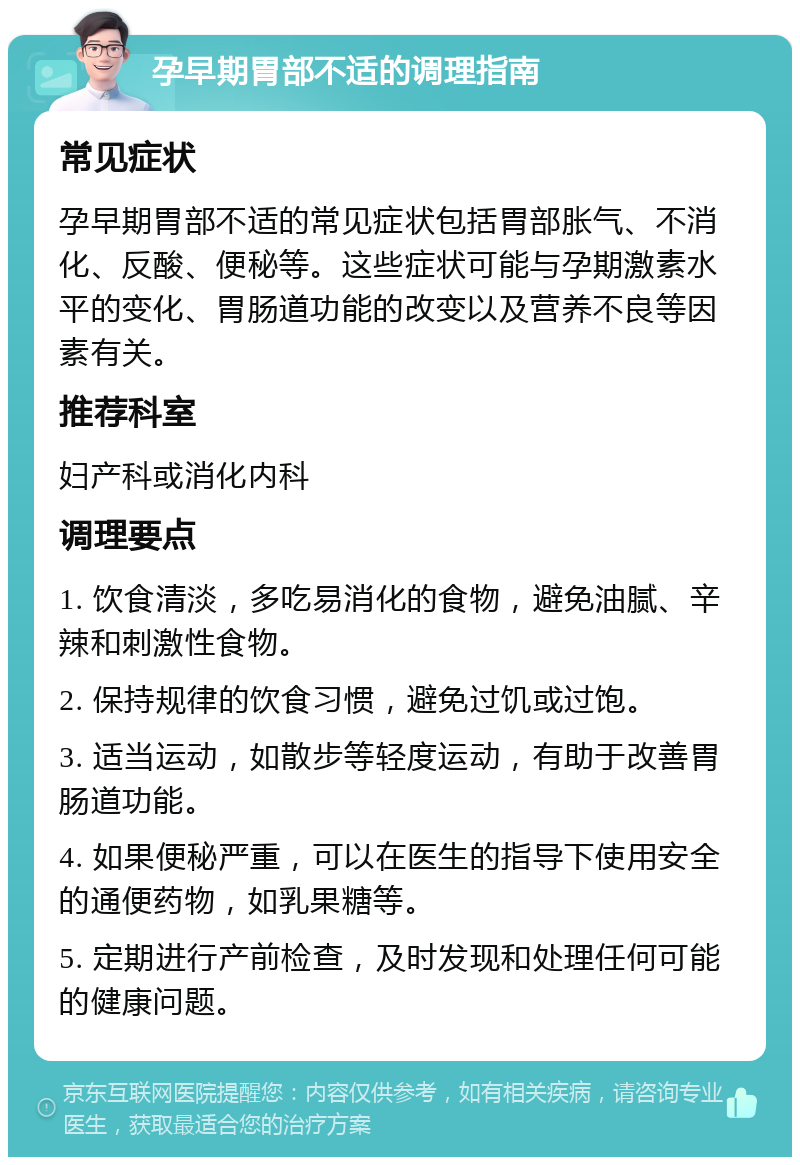 孕早期胃部不适的调理指南 常见症状 孕早期胃部不适的常见症状包括胃部胀气、不消化、反酸、便秘等。这些症状可能与孕期激素水平的变化、胃肠道功能的改变以及营养不良等因素有关。 推荐科室 妇产科或消化内科 调理要点 1. 饮食清淡，多吃易消化的食物，避免油腻、辛辣和刺激性食物。 2. 保持规律的饮食习惯，避免过饥或过饱。 3. 适当运动，如散步等轻度运动，有助于改善胃肠道功能。 4. 如果便秘严重，可以在医生的指导下使用安全的通便药物，如乳果糖等。 5. 定期进行产前检查，及时发现和处理任何可能的健康问题。