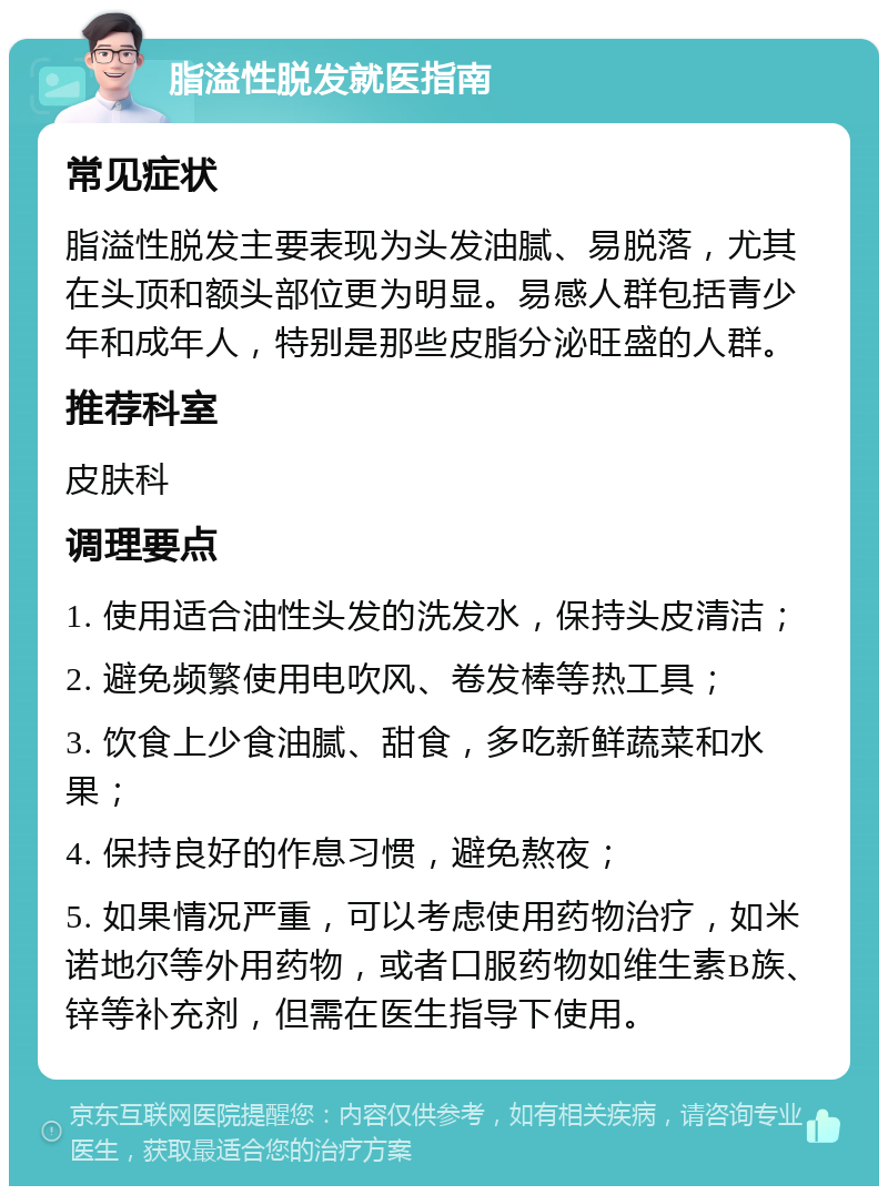 脂溢性脱发就医指南 常见症状 脂溢性脱发主要表现为头发油腻、易脱落，尤其在头顶和额头部位更为明显。易感人群包括青少年和成年人，特别是那些皮脂分泌旺盛的人群。 推荐科室 皮肤科 调理要点 1. 使用适合油性头发的洗发水，保持头皮清洁； 2. 避免频繁使用电吹风、卷发棒等热工具； 3. 饮食上少食油腻、甜食，多吃新鲜蔬菜和水果； 4. 保持良好的作息习惯，避免熬夜； 5. 如果情况严重，可以考虑使用药物治疗，如米诺地尔等外用药物，或者口服药物如维生素B族、锌等补充剂，但需在医生指导下使用。