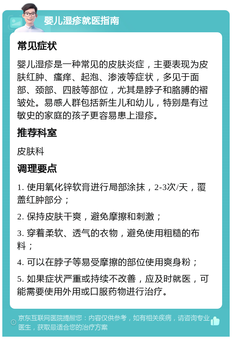 婴儿湿疹就医指南 常见症状 婴儿湿疹是一种常见的皮肤炎症，主要表现为皮肤红肿、瘙痒、起泡、渗液等症状，多见于面部、颈部、四肢等部位，尤其是脖子和胳膊的褶皱处。易感人群包括新生儿和幼儿，特别是有过敏史的家庭的孩子更容易患上湿疹。 推荐科室 皮肤科 调理要点 1. 使用氧化锌软膏进行局部涂抹，2-3次/天，覆盖红肿部分； 2. 保持皮肤干爽，避免摩擦和刺激； 3. 穿着柔软、透气的衣物，避免使用粗糙的布料； 4. 可以在脖子等易受摩擦的部位使用爽身粉； 5. 如果症状严重或持续不改善，应及时就医，可能需要使用外用或口服药物进行治疗。