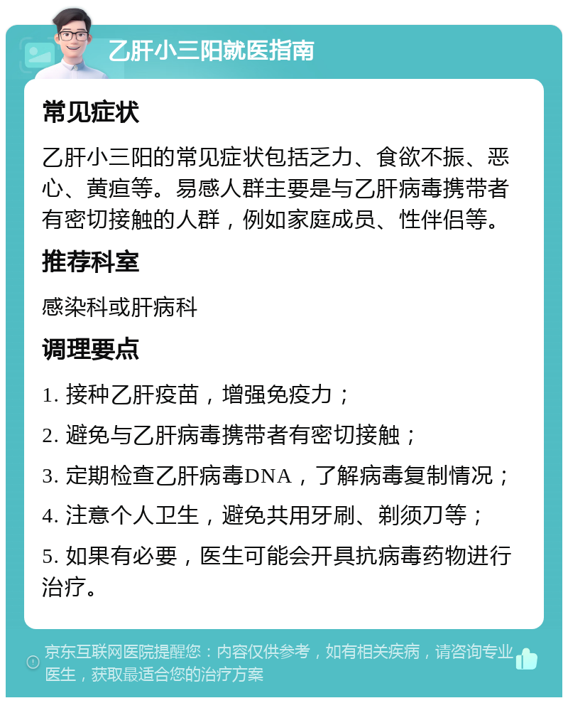 乙肝小三阳就医指南 常见症状 乙肝小三阳的常见症状包括乏力、食欲不振、恶心、黄疸等。易感人群主要是与乙肝病毒携带者有密切接触的人群，例如家庭成员、性伴侣等。 推荐科室 感染科或肝病科 调理要点 1. 接种乙肝疫苗，增强免疫力； 2. 避免与乙肝病毒携带者有密切接触； 3. 定期检查乙肝病毒DNA，了解病毒复制情况； 4. 注意个人卫生，避免共用牙刷、剃须刀等； 5. 如果有必要，医生可能会开具抗病毒药物进行治疗。