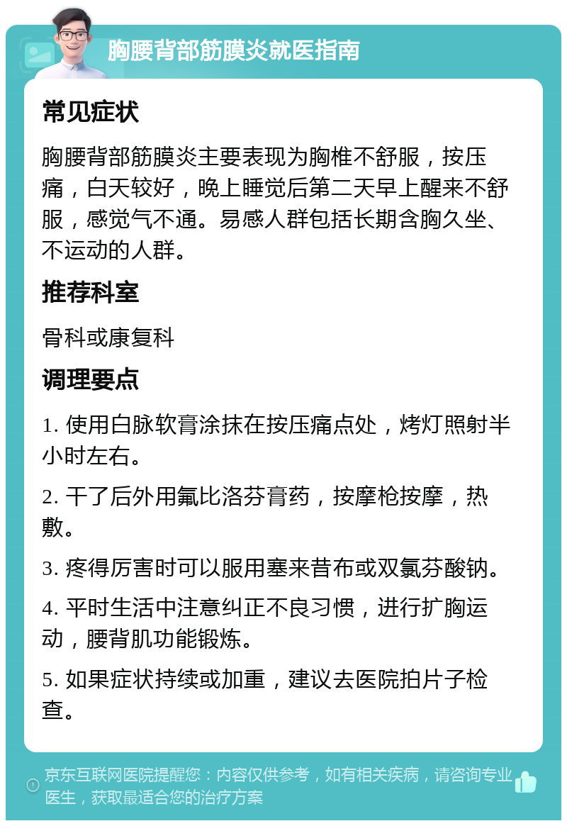 胸腰背部筋膜炎就医指南 常见症状 胸腰背部筋膜炎主要表现为胸椎不舒服，按压痛，白天较好，晚上睡觉后第二天早上醒来不舒服，感觉气不通。易感人群包括长期含胸久坐、不运动的人群。 推荐科室 骨科或康复科 调理要点 1. 使用白脉软膏涂抹在按压痛点处，烤灯照射半小时左右。 2. 干了后外用氟比洛芬膏药，按摩枪按摩，热敷。 3. 疼得厉害时可以服用塞来昔布或双氯芬酸钠。 4. 平时生活中注意纠正不良习惯，进行扩胸运动，腰背肌功能锻炼。 5. 如果症状持续或加重，建议去医院拍片子检查。