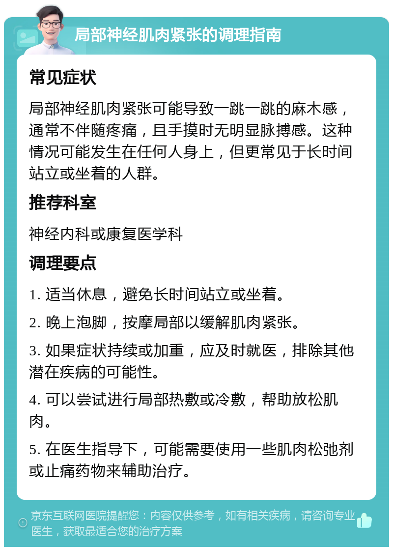 局部神经肌肉紧张的调理指南 常见症状 局部神经肌肉紧张可能导致一跳一跳的麻木感，通常不伴随疼痛，且手摸时无明显脉搏感。这种情况可能发生在任何人身上，但更常见于长时间站立或坐着的人群。 推荐科室 神经内科或康复医学科 调理要点 1. 适当休息，避免长时间站立或坐着。 2. 晚上泡脚，按摩局部以缓解肌肉紧张。 3. 如果症状持续或加重，应及时就医，排除其他潜在疾病的可能性。 4. 可以尝试进行局部热敷或冷敷，帮助放松肌肉。 5. 在医生指导下，可能需要使用一些肌肉松弛剂或止痛药物来辅助治疗。