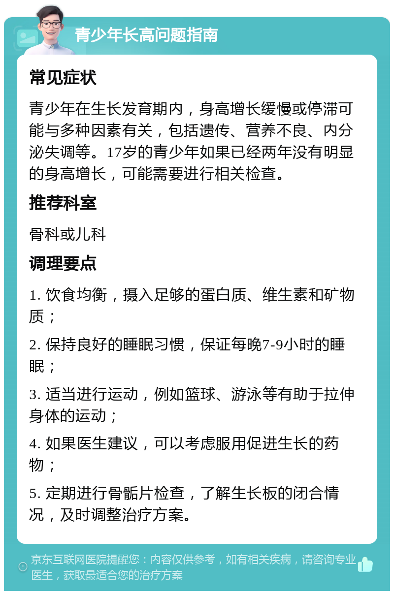 青少年长高问题指南 常见症状 青少年在生长发育期内，身高增长缓慢或停滞可能与多种因素有关，包括遗传、营养不良、内分泌失调等。17岁的青少年如果已经两年没有明显的身高增长，可能需要进行相关检查。 推荐科室 骨科或儿科 调理要点 1. 饮食均衡，摄入足够的蛋白质、维生素和矿物质； 2. 保持良好的睡眠习惯，保证每晚7-9小时的睡眠； 3. 适当进行运动，例如篮球、游泳等有助于拉伸身体的运动； 4. 如果医生建议，可以考虑服用促进生长的药物； 5. 定期进行骨骺片检查，了解生长板的闭合情况，及时调整治疗方案。