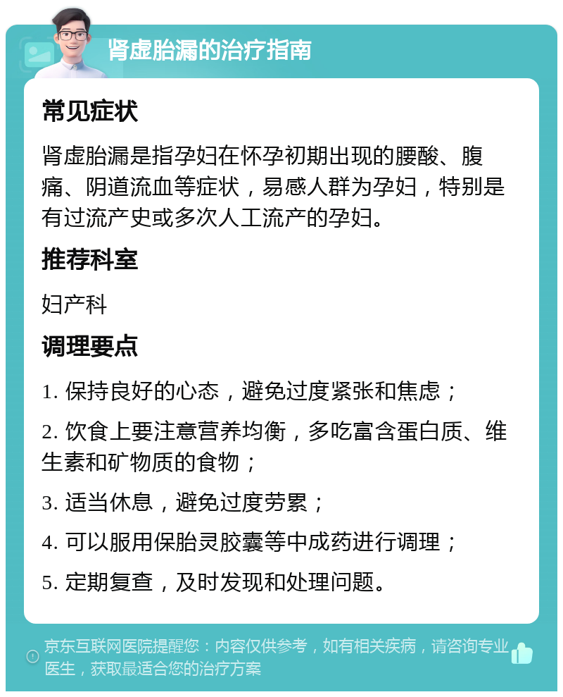 肾虚胎漏的治疗指南 常见症状 肾虚胎漏是指孕妇在怀孕初期出现的腰酸、腹痛、阴道流血等症状，易感人群为孕妇，特别是有过流产史或多次人工流产的孕妇。 推荐科室 妇产科 调理要点 1. 保持良好的心态，避免过度紧张和焦虑； 2. 饮食上要注意营养均衡，多吃富含蛋白质、维生素和矿物质的食物； 3. 适当休息，避免过度劳累； 4. 可以服用保胎灵胶囊等中成药进行调理； 5. 定期复查，及时发现和处理问题。