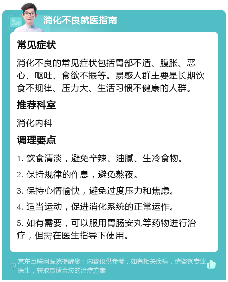 消化不良就医指南 常见症状 消化不良的常见症状包括胃部不适、腹胀、恶心、呕吐、食欲不振等。易感人群主要是长期饮食不规律、压力大、生活习惯不健康的人群。 推荐科室 消化内科 调理要点 1. 饮食清淡，避免辛辣、油腻、生冷食物。 2. 保持规律的作息，避免熬夜。 3. 保持心情愉快，避免过度压力和焦虑。 4. 适当运动，促进消化系统的正常运作。 5. 如有需要，可以服用胃肠安丸等药物进行治疗，但需在医生指导下使用。