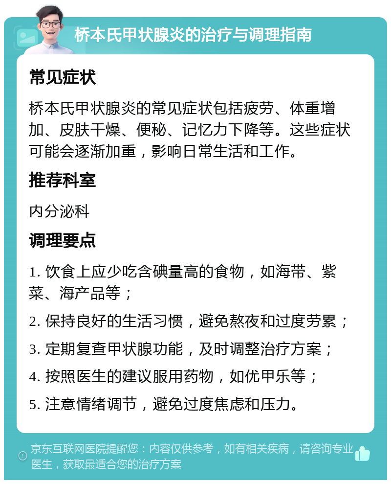 桥本氏甲状腺炎的治疗与调理指南 常见症状 桥本氏甲状腺炎的常见症状包括疲劳、体重增加、皮肤干燥、便秘、记忆力下降等。这些症状可能会逐渐加重，影响日常生活和工作。 推荐科室 内分泌科 调理要点 1. 饮食上应少吃含碘量高的食物，如海带、紫菜、海产品等； 2. 保持良好的生活习惯，避免熬夜和过度劳累； 3. 定期复查甲状腺功能，及时调整治疗方案； 4. 按照医生的建议服用药物，如优甲乐等； 5. 注意情绪调节，避免过度焦虑和压力。