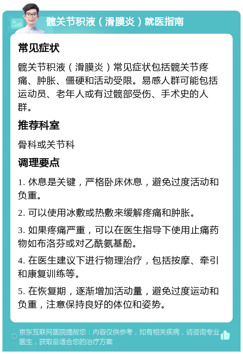 髋关节积液（滑膜炎）就医指南 常见症状 髋关节积液（滑膜炎）常见症状包括髋关节疼痛、肿胀、僵硬和活动受限。易感人群可能包括运动员、老年人或有过髋部受伤、手术史的人群。 推荐科室 骨科或关节科 调理要点 1. 休息是关键，严格卧床休息，避免过度活动和负重。 2. 可以使用冰敷或热敷来缓解疼痛和肿胀。 3. 如果疼痛严重，可以在医生指导下使用止痛药物如布洛芬或对乙酰氨基酚。 4. 在医生建议下进行物理治疗，包括按摩、牵引和康复训练等。 5. 在恢复期，逐渐增加活动量，避免过度运动和负重，注意保持良好的体位和姿势。