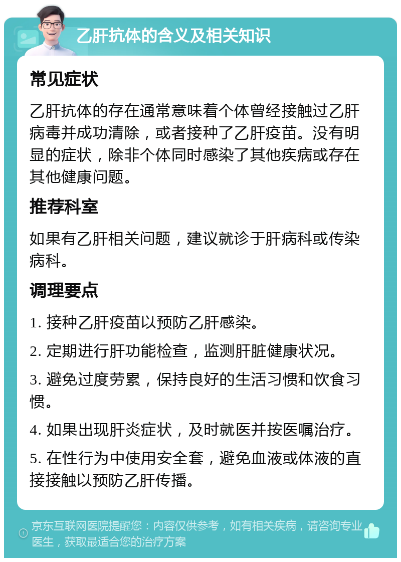 乙肝抗体的含义及相关知识 常见症状 乙肝抗体的存在通常意味着个体曾经接触过乙肝病毒并成功清除，或者接种了乙肝疫苗。没有明显的症状，除非个体同时感染了其他疾病或存在其他健康问题。 推荐科室 如果有乙肝相关问题，建议就诊于肝病科或传染病科。 调理要点 1. 接种乙肝疫苗以预防乙肝感染。 2. 定期进行肝功能检查，监测肝脏健康状况。 3. 避免过度劳累，保持良好的生活习惯和饮食习惯。 4. 如果出现肝炎症状，及时就医并按医嘱治疗。 5. 在性行为中使用安全套，避免血液或体液的直接接触以预防乙肝传播。