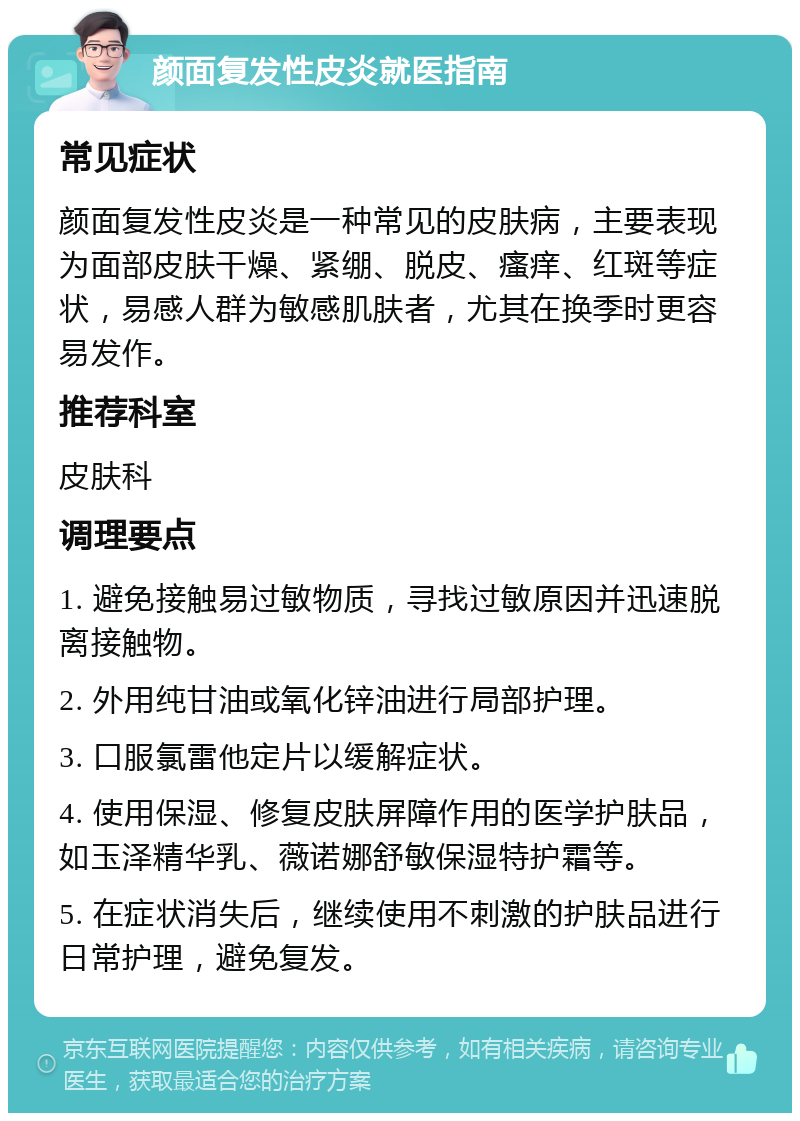 颜面复发性皮炎就医指南 常见症状 颜面复发性皮炎是一种常见的皮肤病，主要表现为面部皮肤干燥、紧绷、脱皮、瘙痒、红斑等症状，易感人群为敏感肌肤者，尤其在换季时更容易发作。 推荐科室 皮肤科 调理要点 1. 避免接触易过敏物质，寻找过敏原因并迅速脱离接触物。 2. 外用纯甘油或氧化锌油进行局部护理。 3. 口服氯雷他定片以缓解症状。 4. 使用保湿、修复皮肤屏障作用的医学护肤品，如玉泽精华乳、薇诺娜舒敏保湿特护霜等。 5. 在症状消失后，继续使用不刺激的护肤品进行日常护理，避免复发。