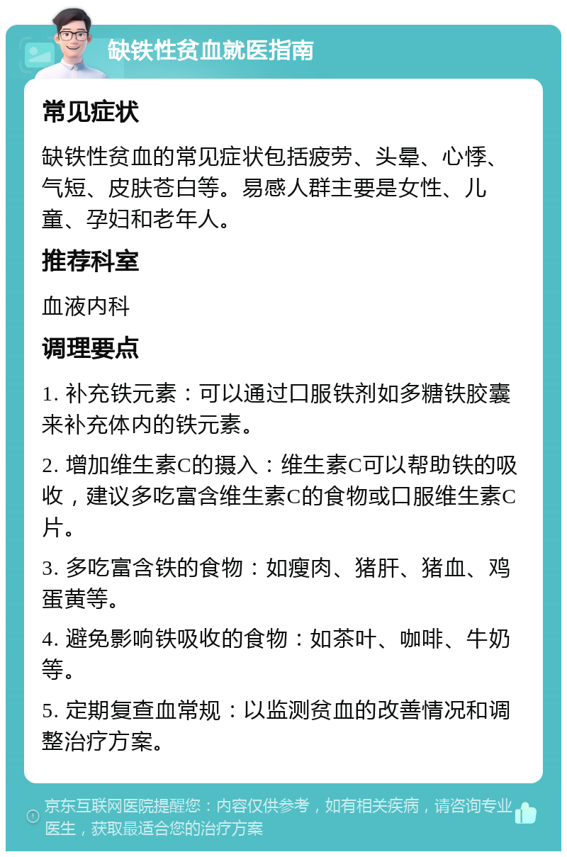 缺铁性贫血就医指南 常见症状 缺铁性贫血的常见症状包括疲劳、头晕、心悸、气短、皮肤苍白等。易感人群主要是女性、儿童、孕妇和老年人。 推荐科室 血液内科 调理要点 1. 补充铁元素：可以通过口服铁剂如多糖铁胶囊来补充体内的铁元素。 2. 增加维生素C的摄入：维生素C可以帮助铁的吸收，建议多吃富含维生素C的食物或口服维生素C片。 3. 多吃富含铁的食物：如瘦肉、猪肝、猪血、鸡蛋黄等。 4. 避免影响铁吸收的食物：如茶叶、咖啡、牛奶等。 5. 定期复查血常规：以监测贫血的改善情况和调整治疗方案。