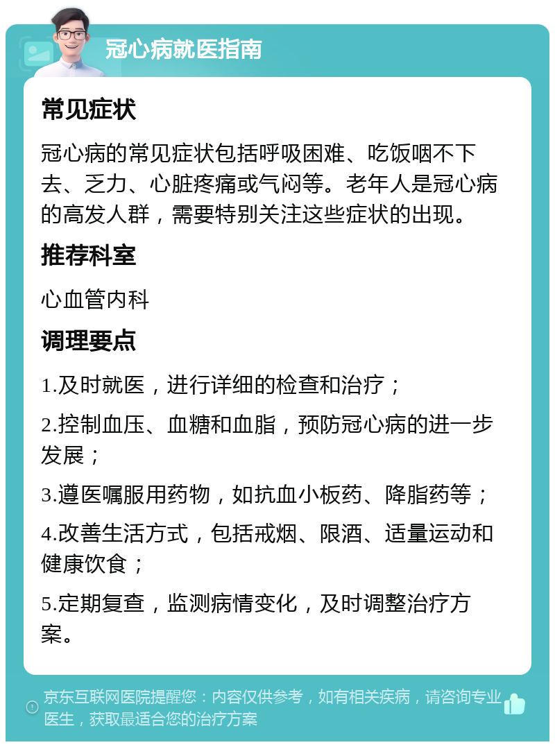 冠心病就医指南 常见症状 冠心病的常见症状包括呼吸困难、吃饭咽不下去、乏力、心脏疼痛或气闷等。老年人是冠心病的高发人群，需要特别关注这些症状的出现。 推荐科室 心血管内科 调理要点 1.及时就医，进行详细的检查和治疗； 2.控制血压、血糖和血脂，预防冠心病的进一步发展； 3.遵医嘱服用药物，如抗血小板药、降脂药等； 4.改善生活方式，包括戒烟、限酒、适量运动和健康饮食； 5.定期复查，监测病情变化，及时调整治疗方案。