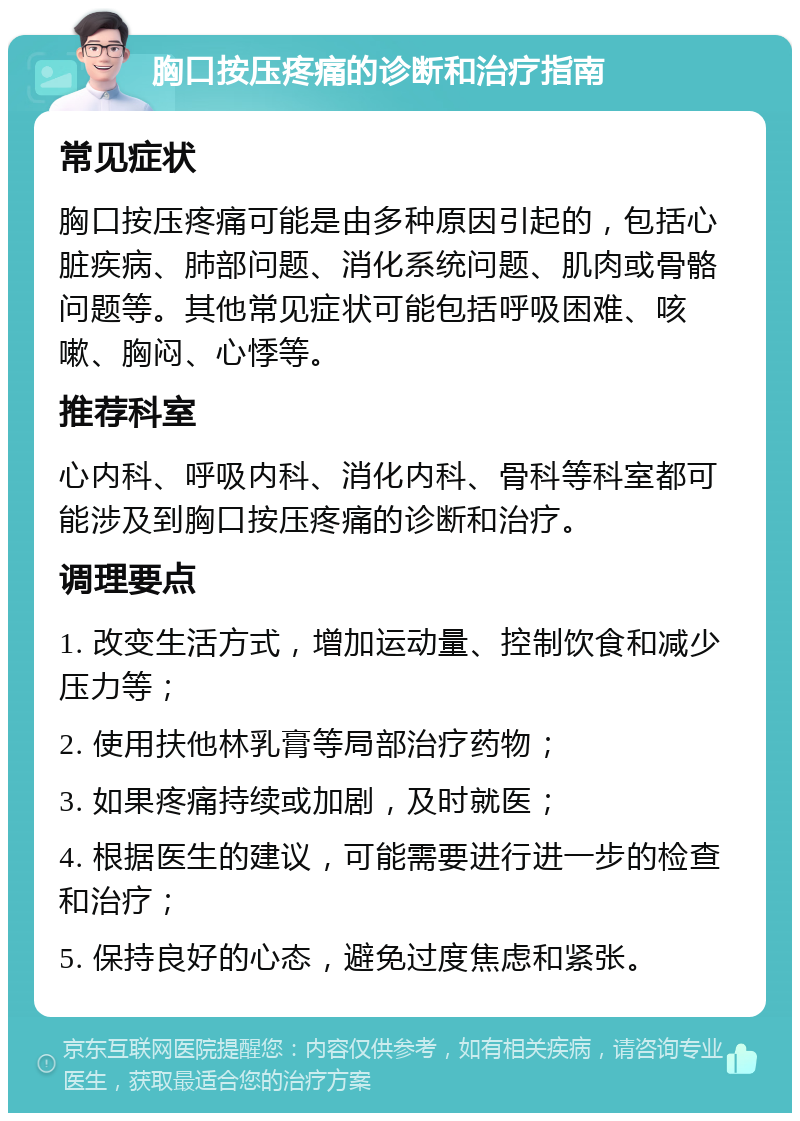 胸口按压疼痛的诊断和治疗指南 常见症状 胸口按压疼痛可能是由多种原因引起的，包括心脏疾病、肺部问题、消化系统问题、肌肉或骨骼问题等。其他常见症状可能包括呼吸困难、咳嗽、胸闷、心悸等。 推荐科室 心内科、呼吸内科、消化内科、骨科等科室都可能涉及到胸口按压疼痛的诊断和治疗。 调理要点 1. 改变生活方式，增加运动量、控制饮食和减少压力等； 2. 使用扶他林乳膏等局部治疗药物； 3. 如果疼痛持续或加剧，及时就医； 4. 根据医生的建议，可能需要进行进一步的检查和治疗； 5. 保持良好的心态，避免过度焦虑和紧张。