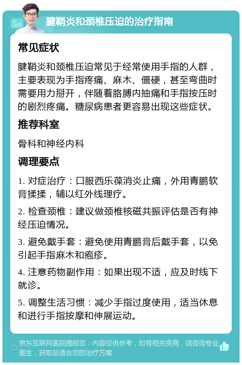 腱鞘炎和颈椎压迫的治疗指南 常见症状 腱鞘炎和颈椎压迫常见于经常使用手指的人群，主要表现为手指疼痛、麻木、僵硬，甚至弯曲时需要用力掰开，伴随着胳膊内抽痛和手指按压时的剧烈疼痛。糖尿病患者更容易出现这些症状。 推荐科室 骨科和神经内科 调理要点 1. 对症治疗：口服西乐葆消炎止痛，外用青鹏软膏揉揉，辅以红外线理疗。 2. 检查颈椎：建议做颈椎核磁共振评估是否有神经压迫情况。 3. 避免戴手套：避免使用青鹏膏后戴手套，以免引起手指麻木和疱疹。 4. 注意药物副作用：如果出现不适，应及时线下就诊。 5. 调整生活习惯：减少手指过度使用，适当休息和进行手指按摩和伸展运动。