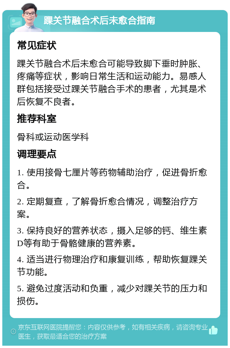 踝关节融合术后未愈合指南 常见症状 踝关节融合术后未愈合可能导致脚下垂时肿胀、疼痛等症状，影响日常生活和运动能力。易感人群包括接受过踝关节融合手术的患者，尤其是术后恢复不良者。 推荐科室 骨科或运动医学科 调理要点 1. 使用接骨七厘片等药物辅助治疗，促进骨折愈合。 2. 定期复查，了解骨折愈合情况，调整治疗方案。 3. 保持良好的营养状态，摄入足够的钙、维生素D等有助于骨骼健康的营养素。 4. 适当进行物理治疗和康复训练，帮助恢复踝关节功能。 5. 避免过度活动和负重，减少对踝关节的压力和损伤。