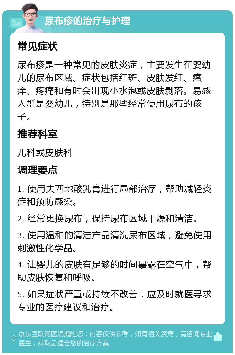 尿布疹的治疗与护理 常见症状 尿布疹是一种常见的皮肤炎症，主要发生在婴幼儿的尿布区域。症状包括红斑、皮肤发红、瘙痒、疼痛和有时会出现小水泡或皮肤剥落。易感人群是婴幼儿，特别是那些经常使用尿布的孩子。 推荐科室 儿科或皮肤科 调理要点 1. 使用夫西地酸乳膏进行局部治疗，帮助减轻炎症和预防感染。 2. 经常更换尿布，保持尿布区域干燥和清洁。 3. 使用温和的清洁产品清洗尿布区域，避免使用刺激性化学品。 4. 让婴儿的皮肤有足够的时间暴露在空气中，帮助皮肤恢复和呼吸。 5. 如果症状严重或持续不改善，应及时就医寻求专业的医疗建议和治疗。