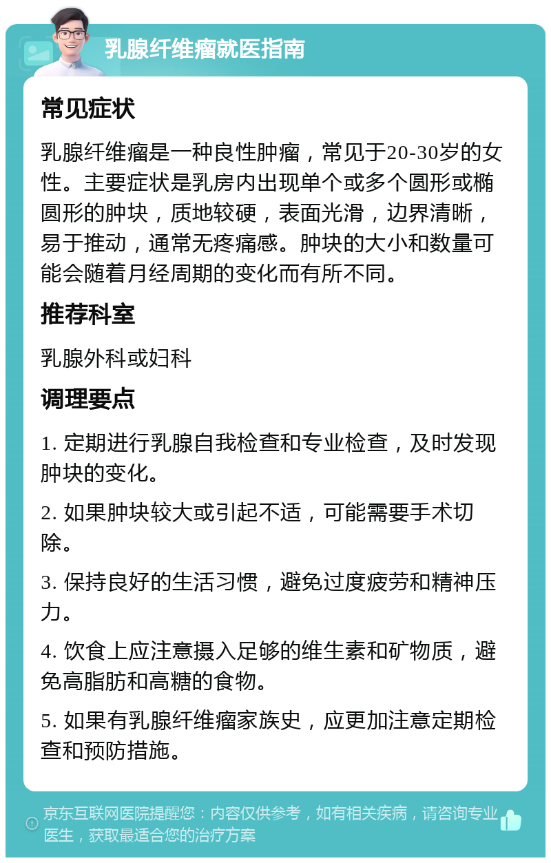 乳腺纤维瘤就医指南 常见症状 乳腺纤维瘤是一种良性肿瘤，常见于20-30岁的女性。主要症状是乳房内出现单个或多个圆形或椭圆形的肿块，质地较硬，表面光滑，边界清晰，易于推动，通常无疼痛感。肿块的大小和数量可能会随着月经周期的变化而有所不同。 推荐科室 乳腺外科或妇科 调理要点 1. 定期进行乳腺自我检查和专业检查，及时发现肿块的变化。 2. 如果肿块较大或引起不适，可能需要手术切除。 3. 保持良好的生活习惯，避免过度疲劳和精神压力。 4. 饮食上应注意摄入足够的维生素和矿物质，避免高脂肪和高糖的食物。 5. 如果有乳腺纤维瘤家族史，应更加注意定期检查和预防措施。