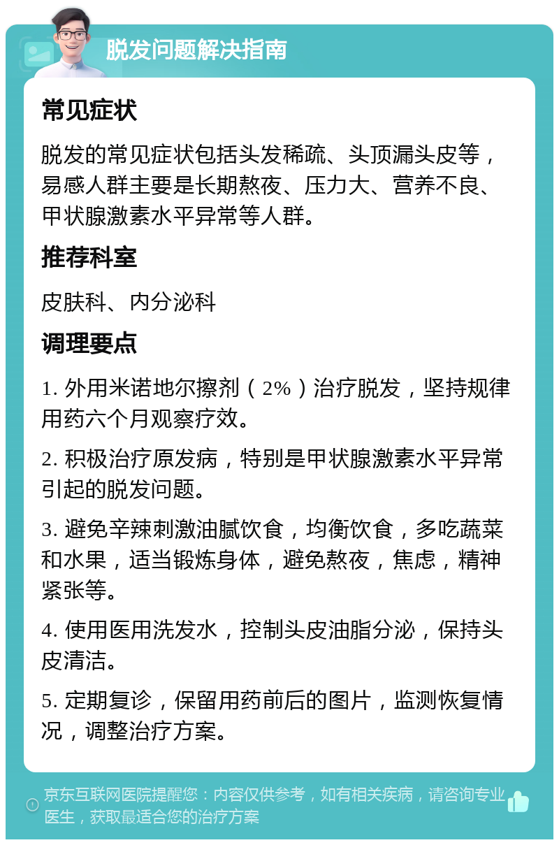 脱发问题解决指南 常见症状 脱发的常见症状包括头发稀疏、头顶漏头皮等，易感人群主要是长期熬夜、压力大、营养不良、甲状腺激素水平异常等人群。 推荐科室 皮肤科、内分泌科 调理要点 1. 外用米诺地尔擦剂（2%）治疗脱发，坚持规律用药六个月观察疗效。 2. 积极治疗原发病，特别是甲状腺激素水平异常引起的脱发问题。 3. 避免辛辣刺激油腻饮食，均衡饮食，多吃蔬菜和水果，适当锻炼身体，避免熬夜，焦虑，精神紧张等。 4. 使用医用洗发水，控制头皮油脂分泌，保持头皮清洁。 5. 定期复诊，保留用药前后的图片，监测恢复情况，调整治疗方案。