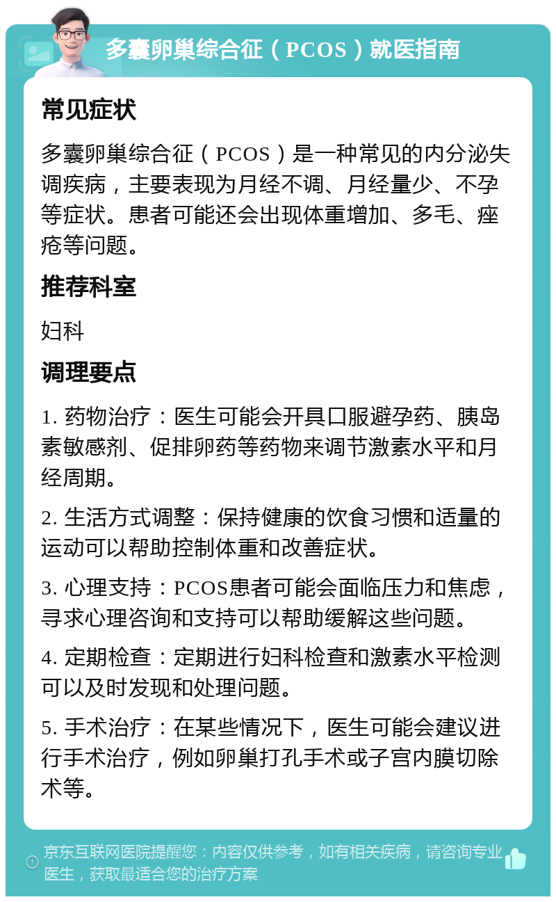 多囊卵巢综合征（PCOS）就医指南 常见症状 多囊卵巢综合征（PCOS）是一种常见的内分泌失调疾病，主要表现为月经不调、月经量少、不孕等症状。患者可能还会出现体重增加、多毛、痤疮等问题。 推荐科室 妇科 调理要点 1. 药物治疗：医生可能会开具口服避孕药、胰岛素敏感剂、促排卵药等药物来调节激素水平和月经周期。 2. 生活方式调整：保持健康的饮食习惯和适量的运动可以帮助控制体重和改善症状。 3. 心理支持：PCOS患者可能会面临压力和焦虑，寻求心理咨询和支持可以帮助缓解这些问题。 4. 定期检查：定期进行妇科检查和激素水平检测可以及时发现和处理问题。 5. 手术治疗：在某些情况下，医生可能会建议进行手术治疗，例如卵巢打孔手术或子宫内膜切除术等。