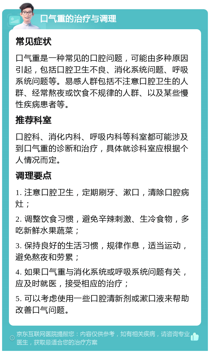 口气重的治疗与调理 常见症状 口气重是一种常见的口腔问题，可能由多种原因引起，包括口腔卫生不良、消化系统问题、呼吸系统问题等。易感人群包括不注意口腔卫生的人群、经常熬夜或饮食不规律的人群、以及某些慢性疾病患者等。 推荐科室 口腔科、消化内科、呼吸内科等科室都可能涉及到口气重的诊断和治疗，具体就诊科室应根据个人情况而定。 调理要点 1. 注意口腔卫生，定期刷牙、漱口，清除口腔病灶； 2. 调整饮食习惯，避免辛辣刺激、生冷食物，多吃新鲜水果蔬菜； 3. 保持良好的生活习惯，规律作息，适当运动，避免熬夜和劳累； 4. 如果口气重与消化系统或呼吸系统问题有关，应及时就医，接受相应的治疗； 5. 可以考虑使用一些口腔清新剂或漱口液来帮助改善口气问题。