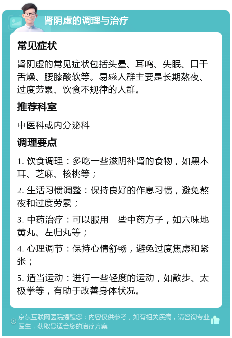 肾阴虚的调理与治疗 常见症状 肾阴虚的常见症状包括头晕、耳鸣、失眠、口干舌燥、腰膝酸软等。易感人群主要是长期熬夜、过度劳累、饮食不规律的人群。 推荐科室 中医科或内分泌科 调理要点 1. 饮食调理：多吃一些滋阴补肾的食物，如黑木耳、芝麻、核桃等； 2. 生活习惯调整：保持良好的作息习惯，避免熬夜和过度劳累； 3. 中药治疗：可以服用一些中药方子，如六味地黄丸、左归丸等； 4. 心理调节：保持心情舒畅，避免过度焦虑和紧张； 5. 适当运动：进行一些轻度的运动，如散步、太极拳等，有助于改善身体状况。