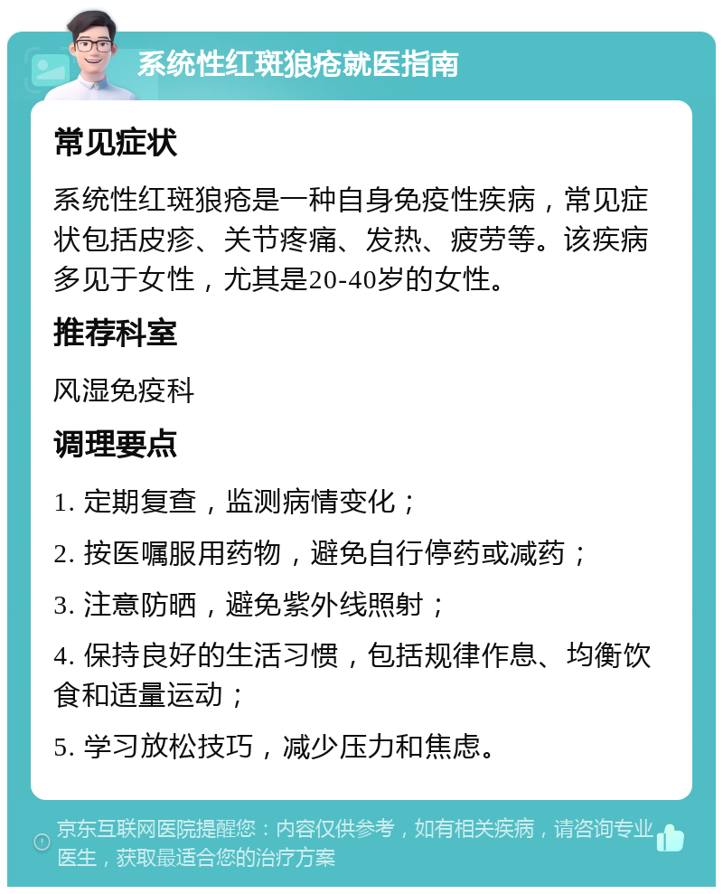 系统性红斑狼疮就医指南 常见症状 系统性红斑狼疮是一种自身免疫性疾病，常见症状包括皮疹、关节疼痛、发热、疲劳等。该疾病多见于女性，尤其是20-40岁的女性。 推荐科室 风湿免疫科 调理要点 1. 定期复查，监测病情变化； 2. 按医嘱服用药物，避免自行停药或减药； 3. 注意防晒，避免紫外线照射； 4. 保持良好的生活习惯，包括规律作息、均衡饮食和适量运动； 5. 学习放松技巧，减少压力和焦虑。